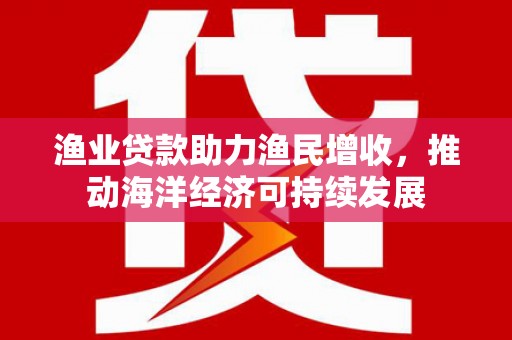 达仁渔业贷款助力渔民增收，推动海洋经济可持续发展